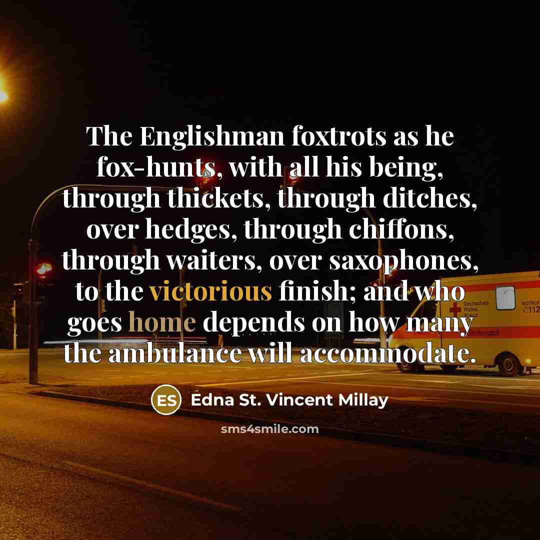 “The Englishman foxtrots as he fox-hunts, with all his being, through thickets, through ditches, over hedges, through chiffons, through waiters, over saxophones, to the victorious finish; and who goes home depends on how many the ambulance will accommodate.” quote by Edna St. Vincent Millay