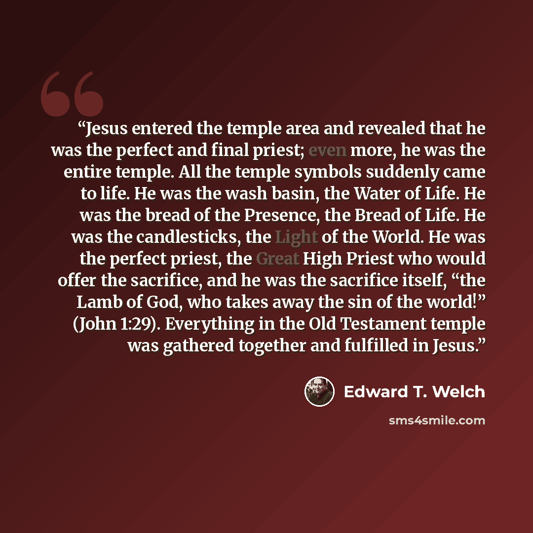 “Jesus entered the temple area and revealed that he was the perfect and final priest; even more, he was the entire temple. All the temple symbols suddenly came to life. He was the wash basin, the Water of Life. He was the bread of the Presence, the Bread of Life. He was the candlesticks, the Light…” quote by Edward T. Welch