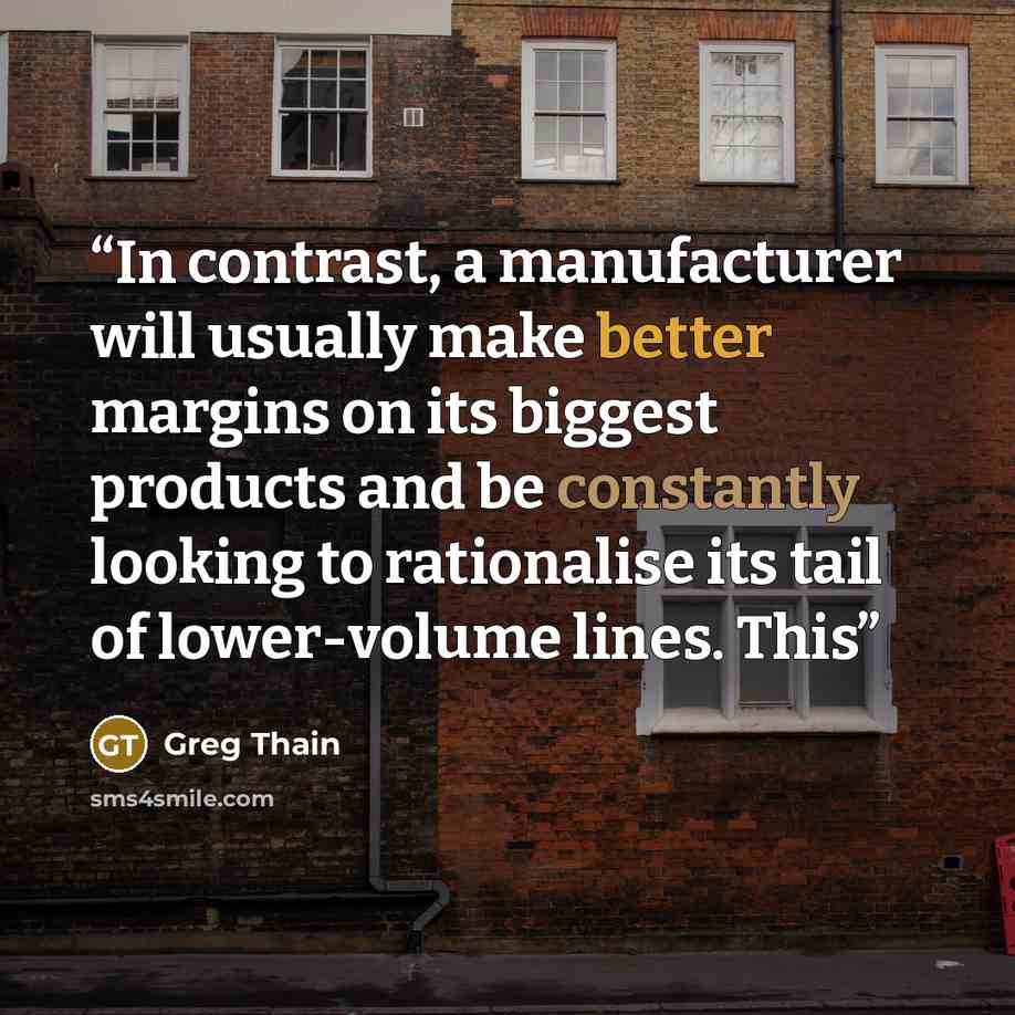“In contrast, a manufacturer will usually make better margins on its biggest products and be constantly looking to rationalise its tail of lower-volume lines. This” quote by Greg Thain