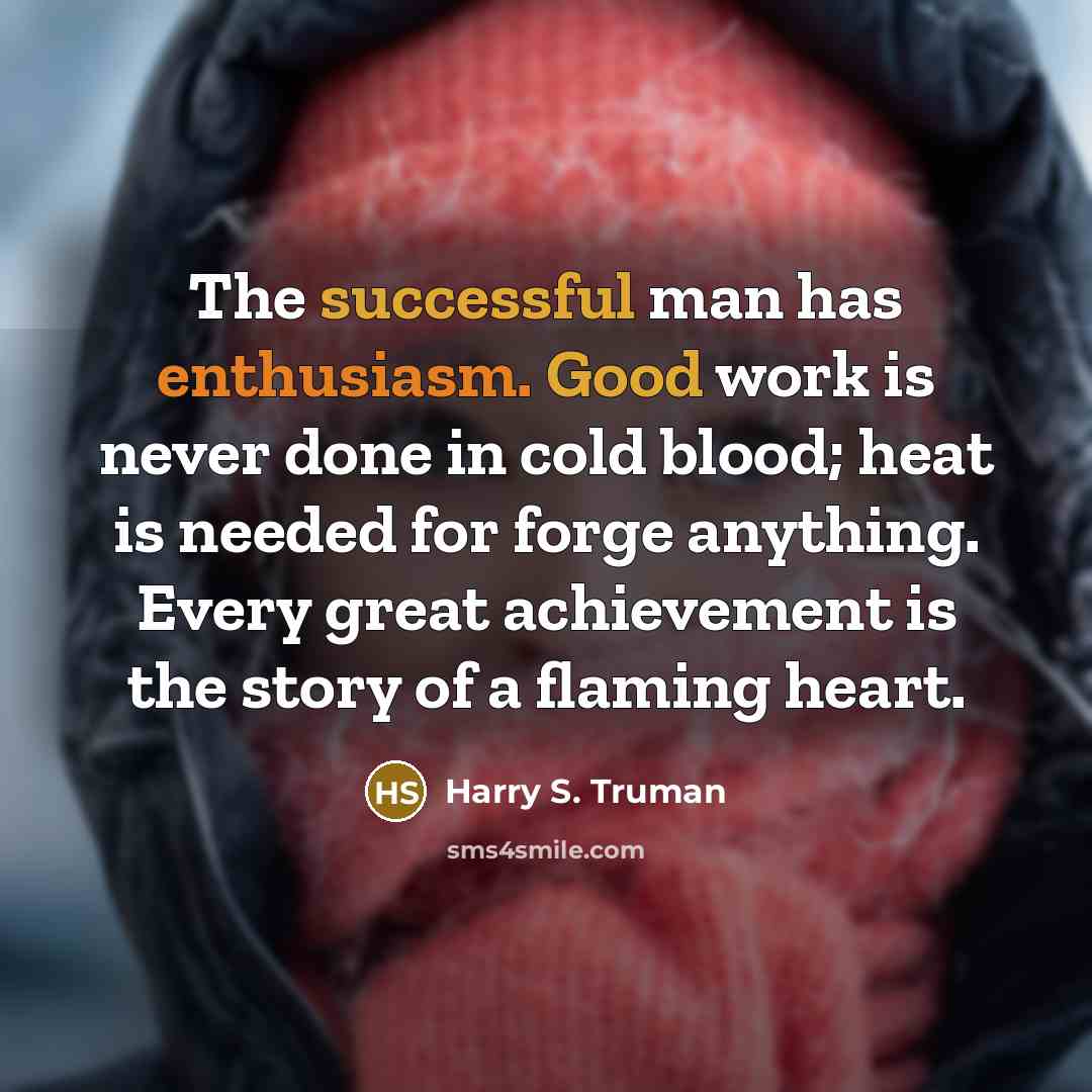 “The successful man has enthusiasm. Good work is never done in cold blood; heat is needed for forge anything. Every great achievement is the story of a flaming heart.” quote by Harry S. Truman