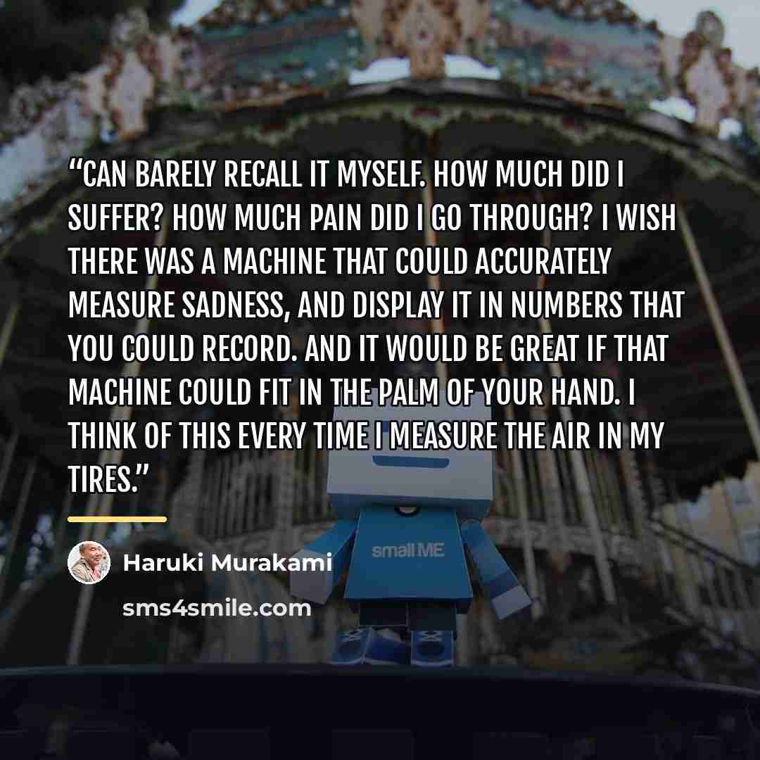 “can barely recall it myself. How much did I suffer? How much pain did I go through? I wish there was a machine that could accurately measure sadness, and display it in numbers that you could record. And it would be great if that machine could fit in the palm of your hand. I think of this every…” quote by Haruki Murakami