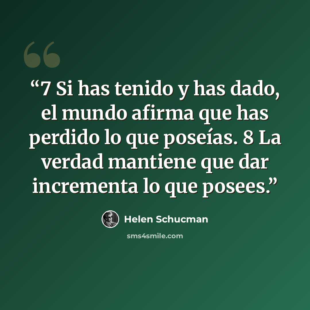 “7 Si has tenido y has dado, el mundo afirma que has perdido lo que poseías. 8 La verdad mantiene que dar incrementa lo que posees.” quote by Helen Schucman