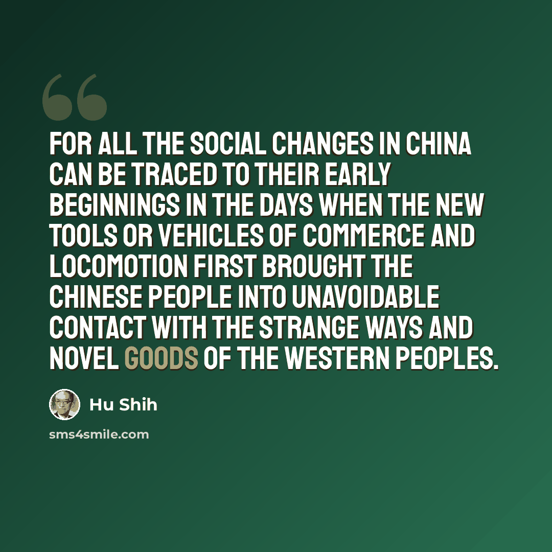 “For all the social changes in China can be traced to their early beginnings in the days when the new tools or vehicles of commerce and locomotion first brought the Chinese people into unavoidable contact with the strange ways and novel goods of the Western peoples.” quote by Hu Shih