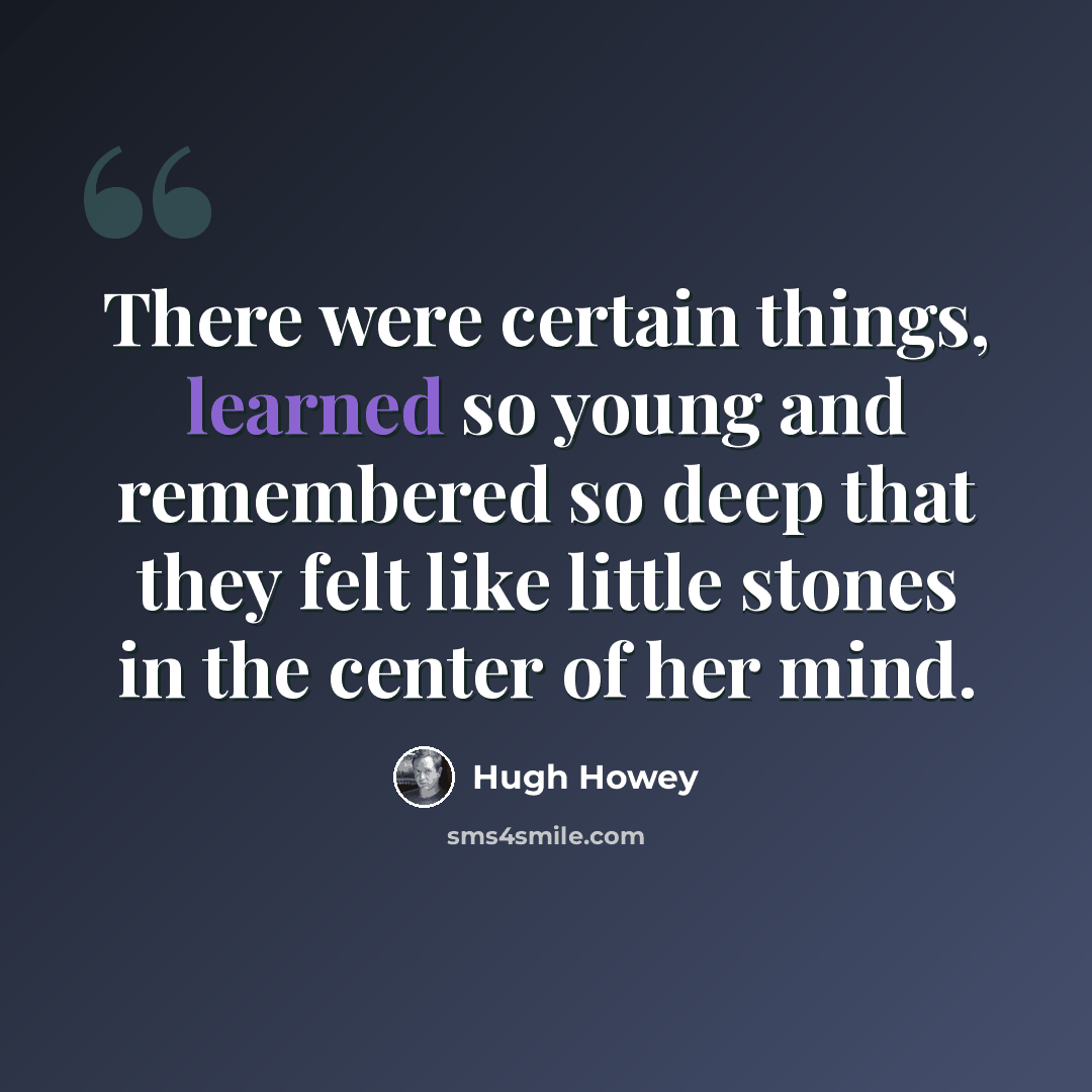 “There were certain things, learned so young and remembered so deep that they felt like little stones in the center of her mind.” quote by Hugh Howey