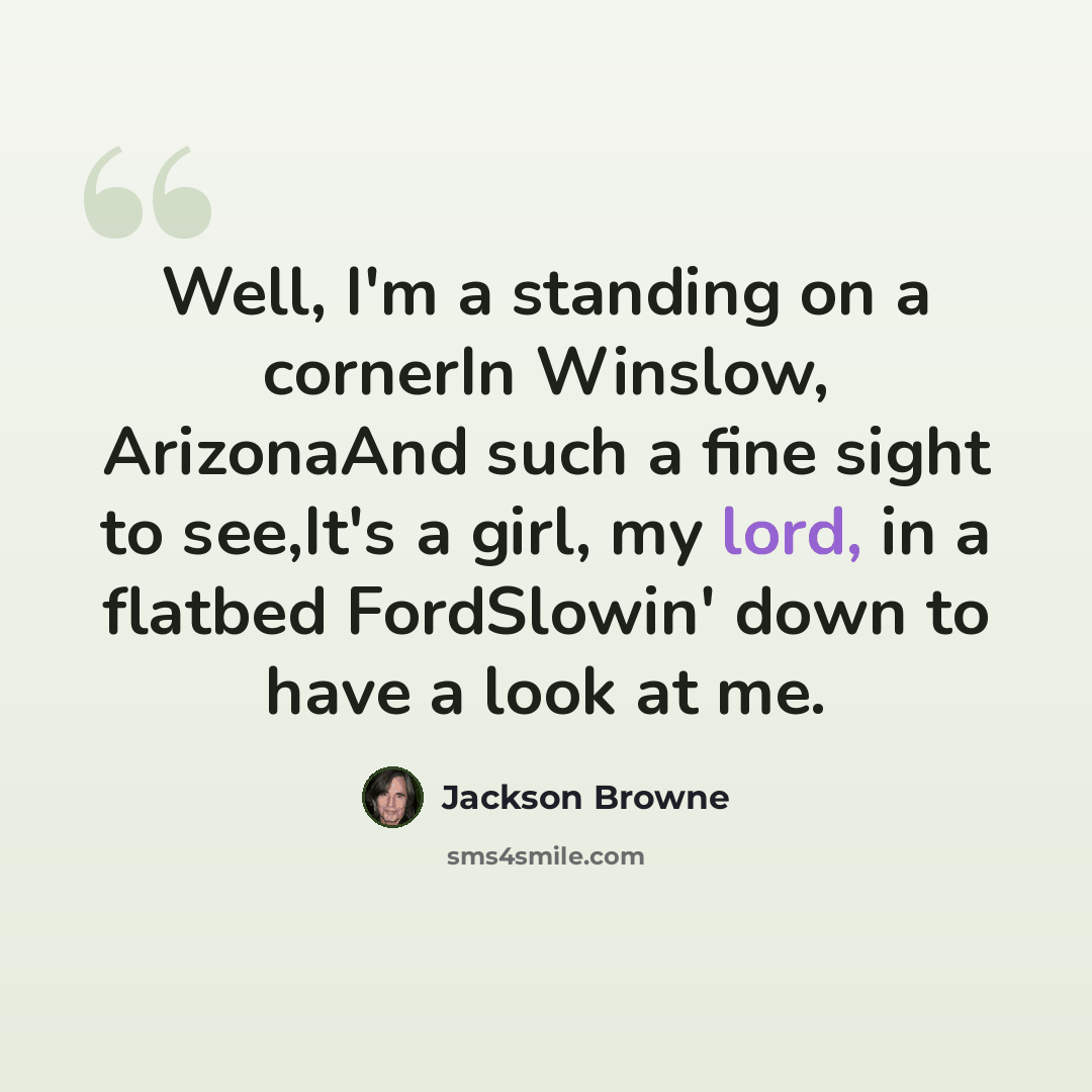 “Well, I'm a standing on a cornerIn Winslow, ArizonaAnd such a fine sight to see,It's a girl, my lord, in a flatbed FordSlowin' down to have a look at me.” quote by Jackson Browne