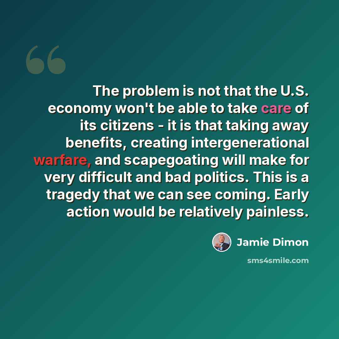 “The problem is not that the U.S. economy won't be able to take care of its citizens - it is that taking away benefits, creating intergenerational warfare, and scapegoating will make for very difficult and bad politics. This is a tragedy that we can see coming. Early action would be relatively…” quote by Jamie Dimon