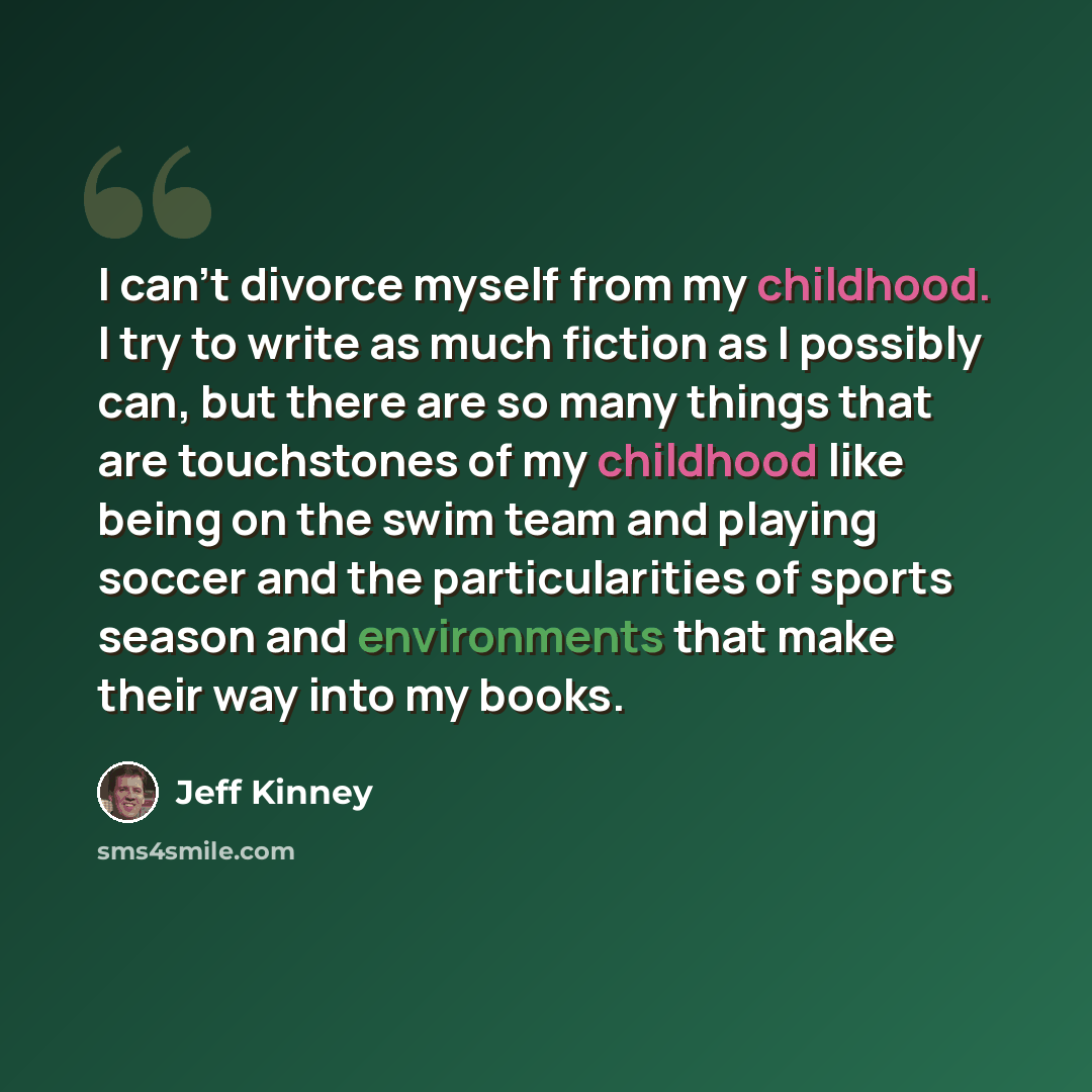 “I can't divorce myself from my childhood. I try to write as much fiction as I possibly can, but there are so many things that are touchstones of my childhood like being on the swim team and playing soccer and the particularities of sports season and environments that make their way into my books.” quote by Jeff Kinney