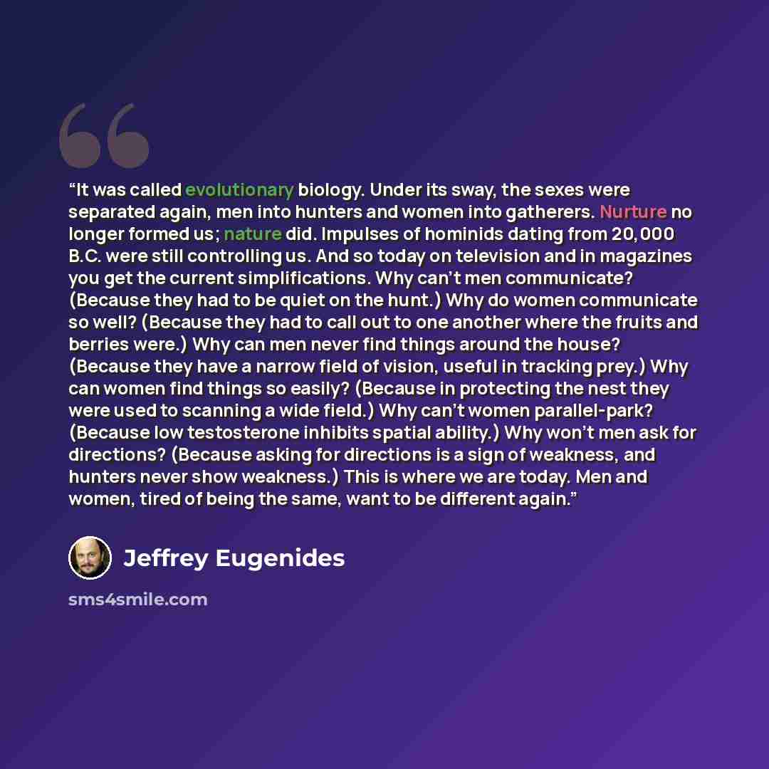 “It was called evolutionary biology. Under its sway, the sexes were separated again, men into hunters and women into gatherers. Nurture no longer formed us; nature did. Impulses of hominids dating from 20,000 B.C. were still controlling us. And so today on television and in magazines you get the…” quote by Jeffrey Eugenides