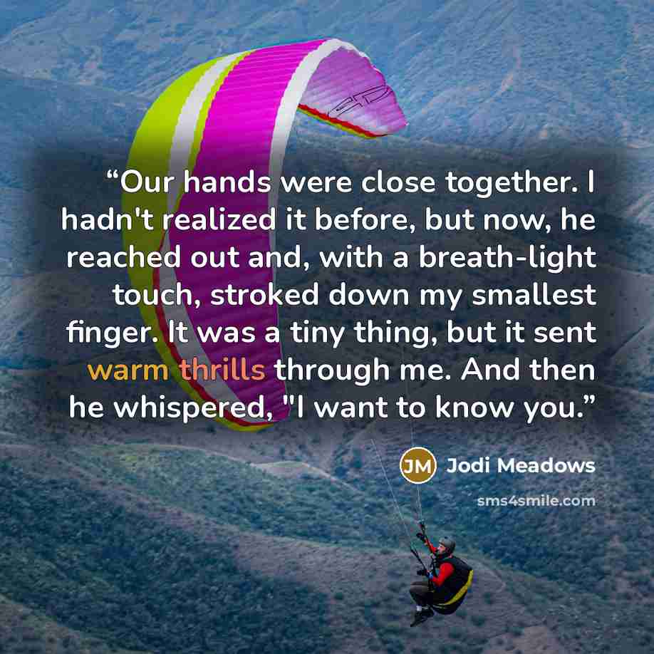 “Our hands were close together. I hadn't realized it before, but now, he reached out and, with a breath-light touch, stroked down my smallest finger. It was a tiny thing, but it sent warm thrills through me. And then he whispered, "I want to know you.” quote by Jodi Meadows