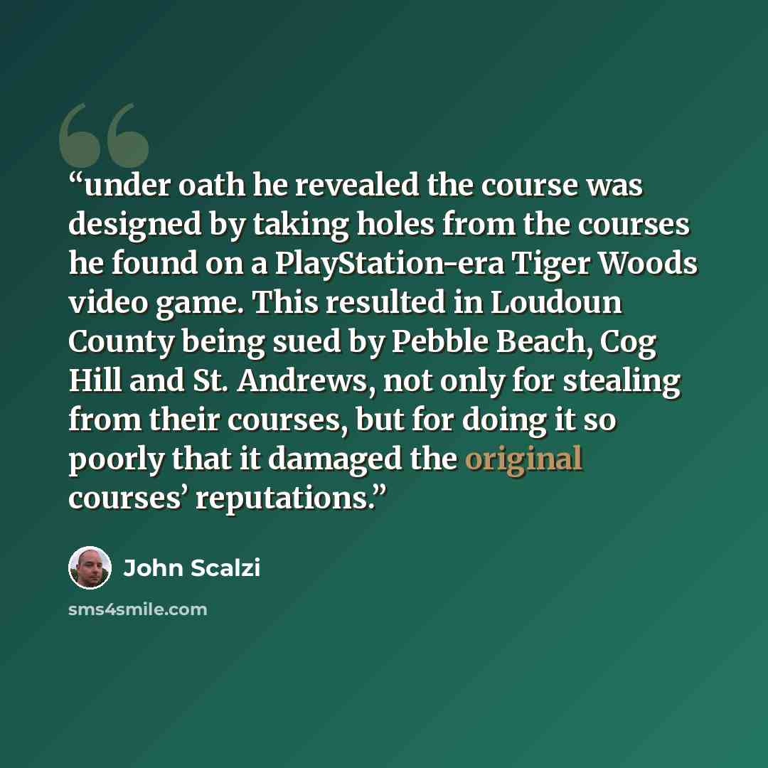 “under oath he revealed the course was designed by taking holes from the courses he found on a PlayStation-era Tiger Woods video game. This resulted in Loudoun County being sued by Pebble Beach, Cog Hill and St. Andrews, not only for stealing from their courses, but for doing it so poorly that it…” quote by John Scalzi