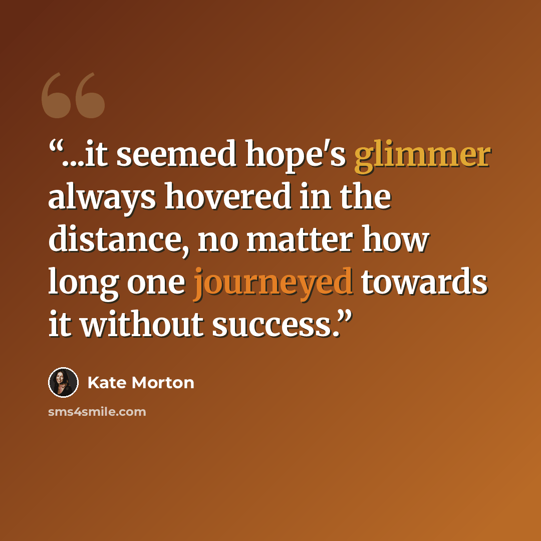 “...it seemed hope's glimmer always hovered in the distance, no matter how long one journeyed towards it without success.” quote by Kate Morton
