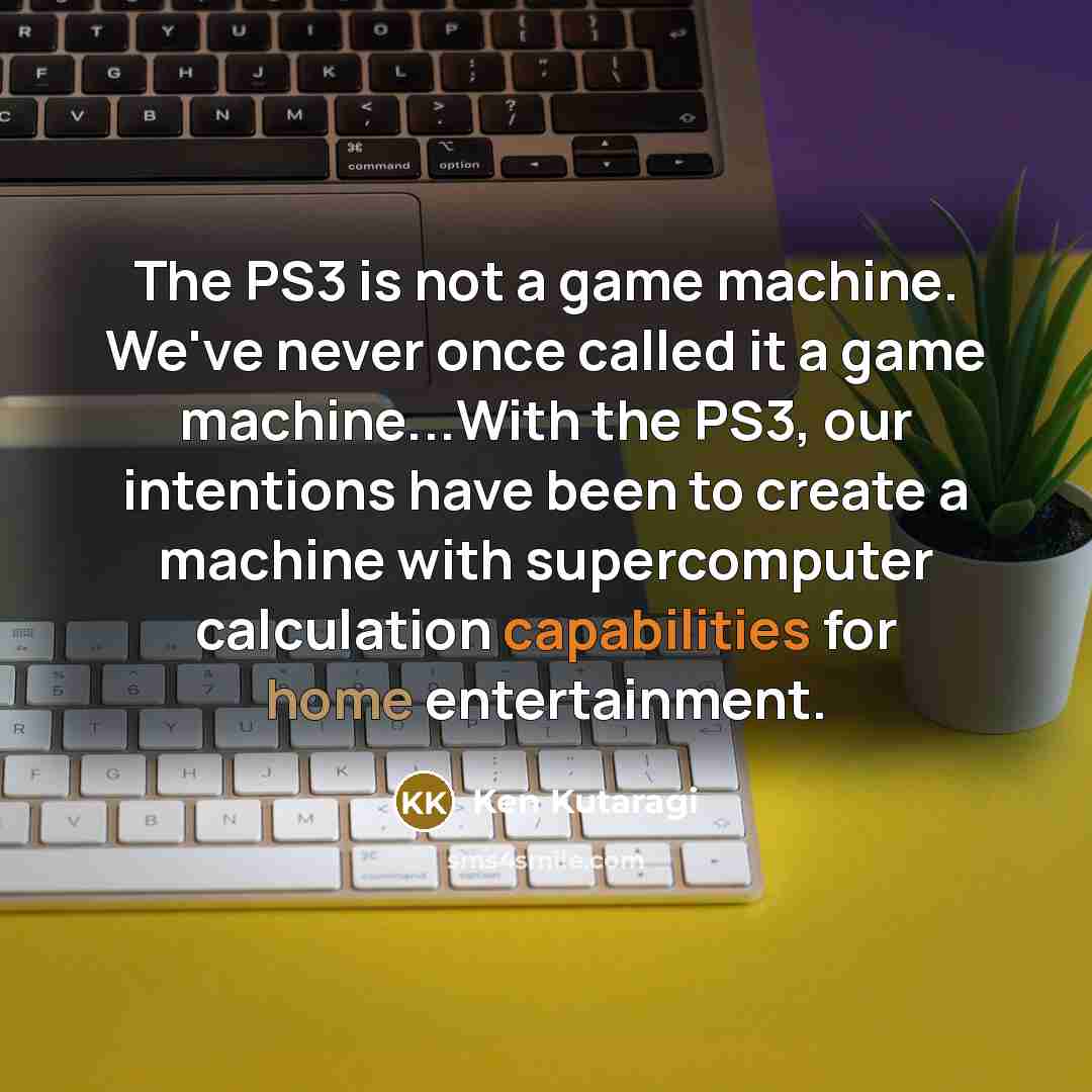 “The PS3 is not a game machine. We've never once called it a game machine...With the PS3, our intentions have been to create a machine with supercomputer calculation capabilities for home entertainment.” quote by Ken Kutaragi