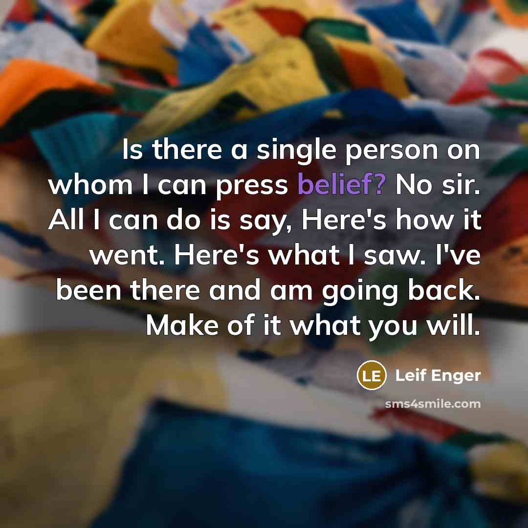“Is there a single person on whom I can press belief? No sir. All I can do is say, Here's how it went. Here's what I saw. I've been there and am going back. Make of it what you will.” quote by Leif Enger