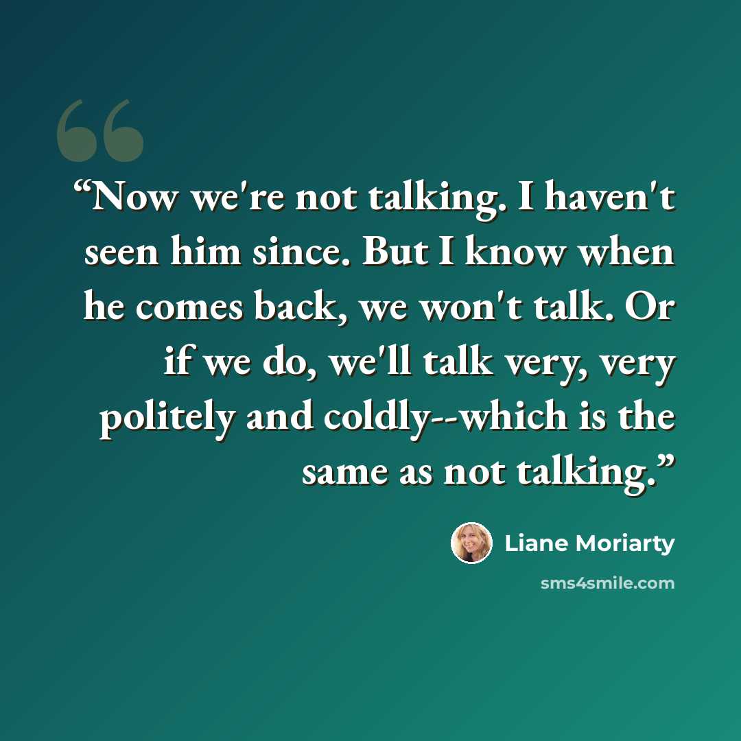 “Now we're not talking. I haven't seen him since. But I know when he comes back, we won't talk. Or if we do, we'll talk very, very politely and coldly--which is the same as not talking.” quote by Liane Moriarty