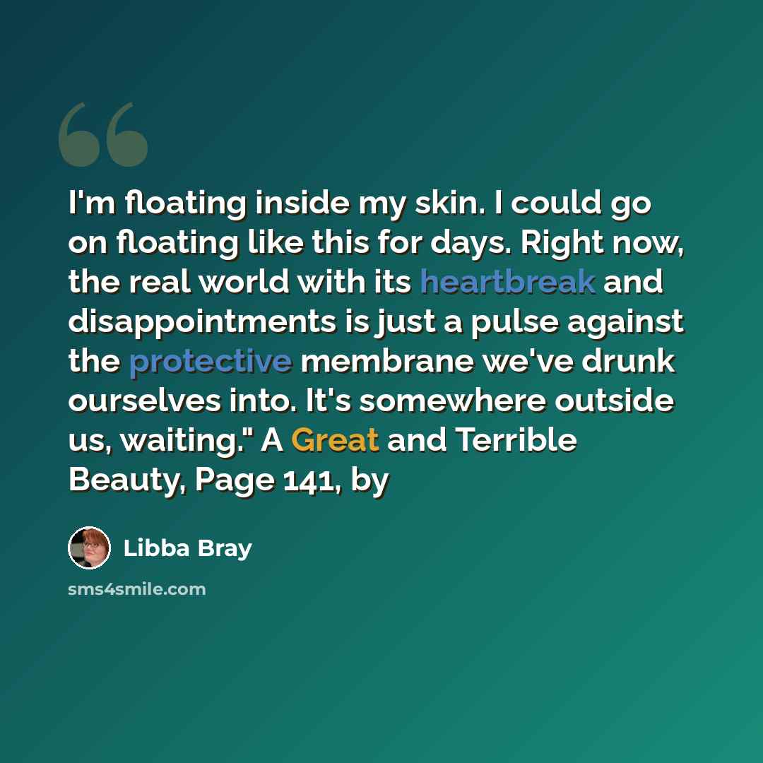 “I'm floating inside my skin. I could go on floating like this for days. Right now, the real world with its heartbreak and disappointments is just a pulse against the protective membrane we've drunk ourselves into. It's somewhere outside us, waiting." A Great and Terrible Beauty, Page 141, by” quote by Libba Bray