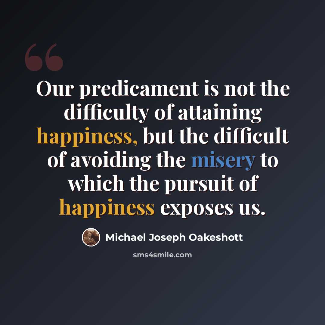 “Our predicament is not the difficulty of attaining happiness, but the difficult of avoiding the misery to which the pursuit of happiness exposes us.” quote by Michael Joseph Oakeshott