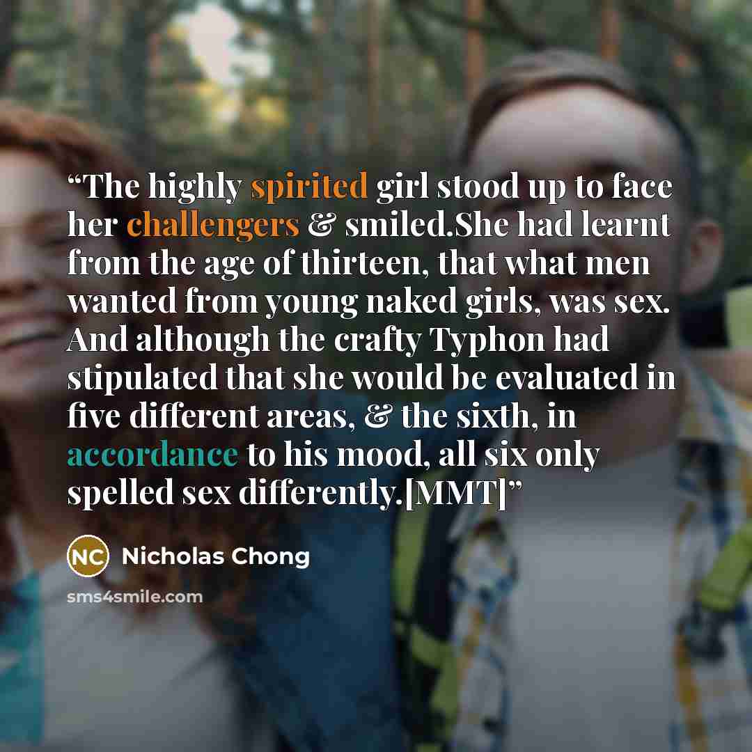 “The highly spirited girl stood up to face her challengers & smiled.She had learnt from the age of thirteen, that what men wanted from young naked girls, was sex. And although the crafty Typhon had stipulated that she would be evaluated in five different areas, & the sixth, in accordance to his…” quote by Nicholas Chong