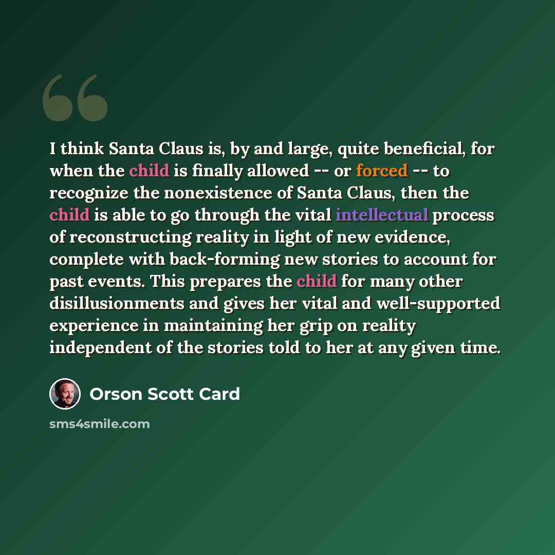 “I think Santa Claus is, by and large, quite beneficial, for when the child is finally allowed -- or forced -- to recognize the nonexistence of Santa Claus, then the child is able to go through the vital intellectual process of reconstructing reality in light of new evidence, complete with…” quote by Orson Scott Card