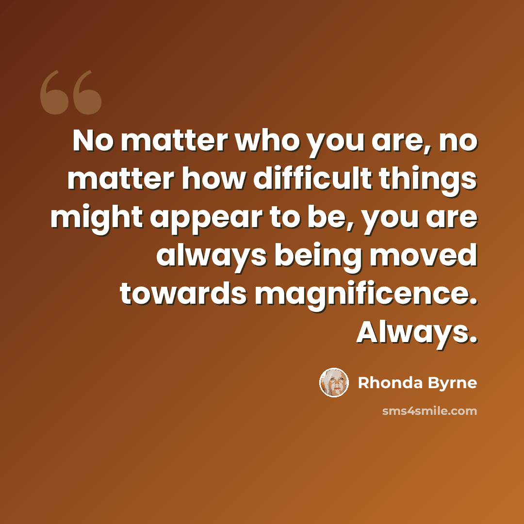 “No matter who you are, no matter how difficult things might appear to be, you are always being moved towards magnificence. Always.” quote by Rhonda Byrne