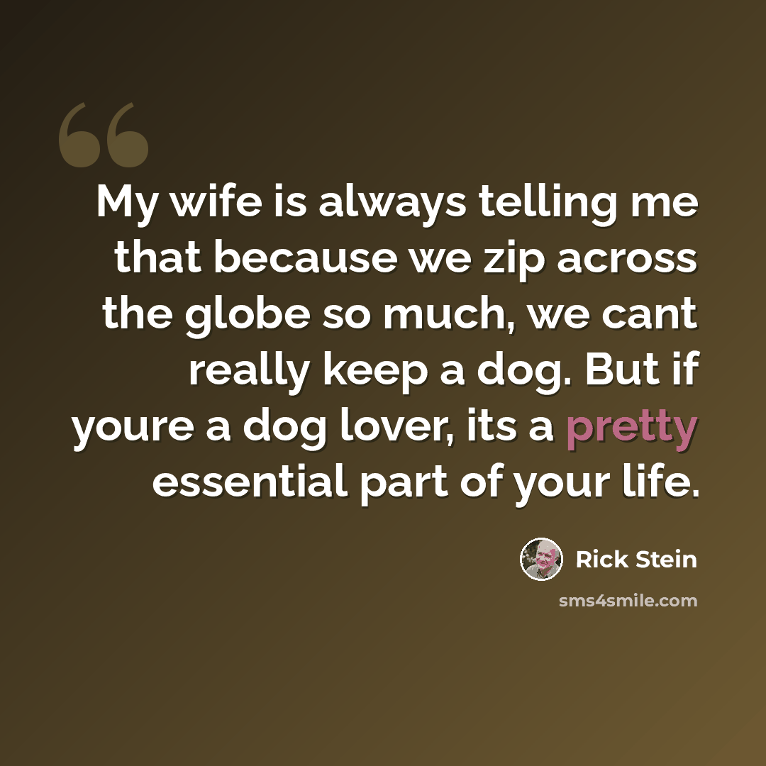 “My wife is always telling me that because we zip across the globe so much, we cant really keep a dog. But if youre a dog lover, its a pretty essential part of your life.” quote by Rick Stein