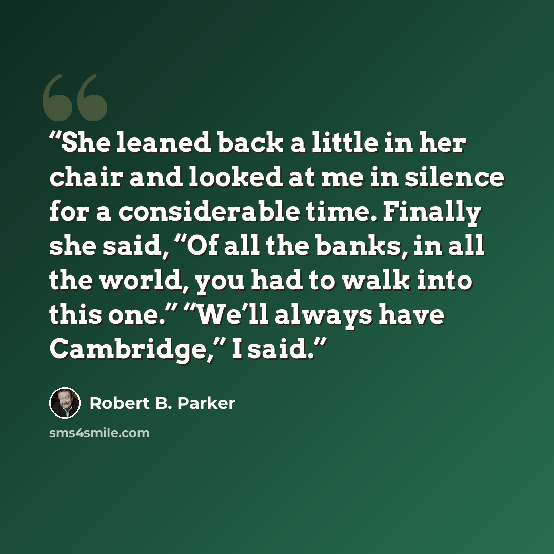 “She leaned back a little in her chair and looked at me in silence for a considerable time. Finally she said, “Of all the banks, in all the world, you had to walk into this one.” “We’ll always have Cambridge,” I said.” quote by Robert B. Parker