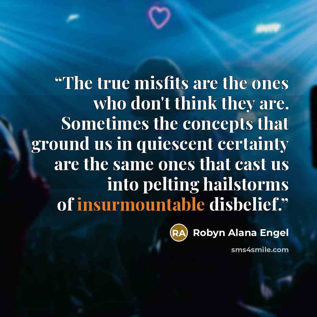 “The true misfits are the ones who don't think they are. Sometimes the concepts that ground us in quiescent certainty are the same ones that cast us into pelting hailstorms of insurmountable disbelief.” quote by Robyn Alana Engel