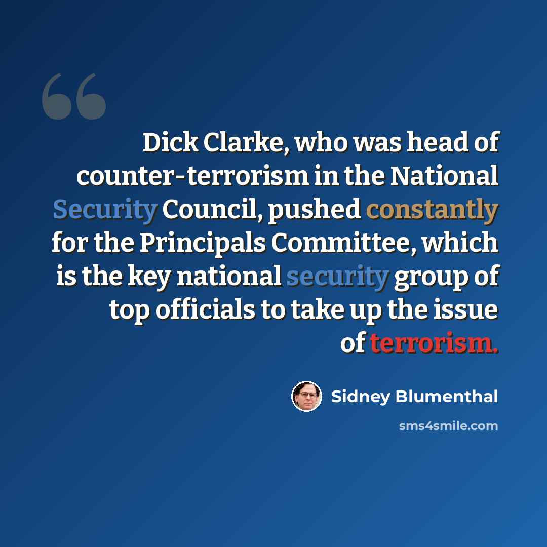 “Dick Clarke, who was head of counter-terrorism in the National Security Council, pushed constantly for the Principals Committee, which is the key national security group of top officials to take up the issue of terrorism.” quote by Sidney Blumenthal