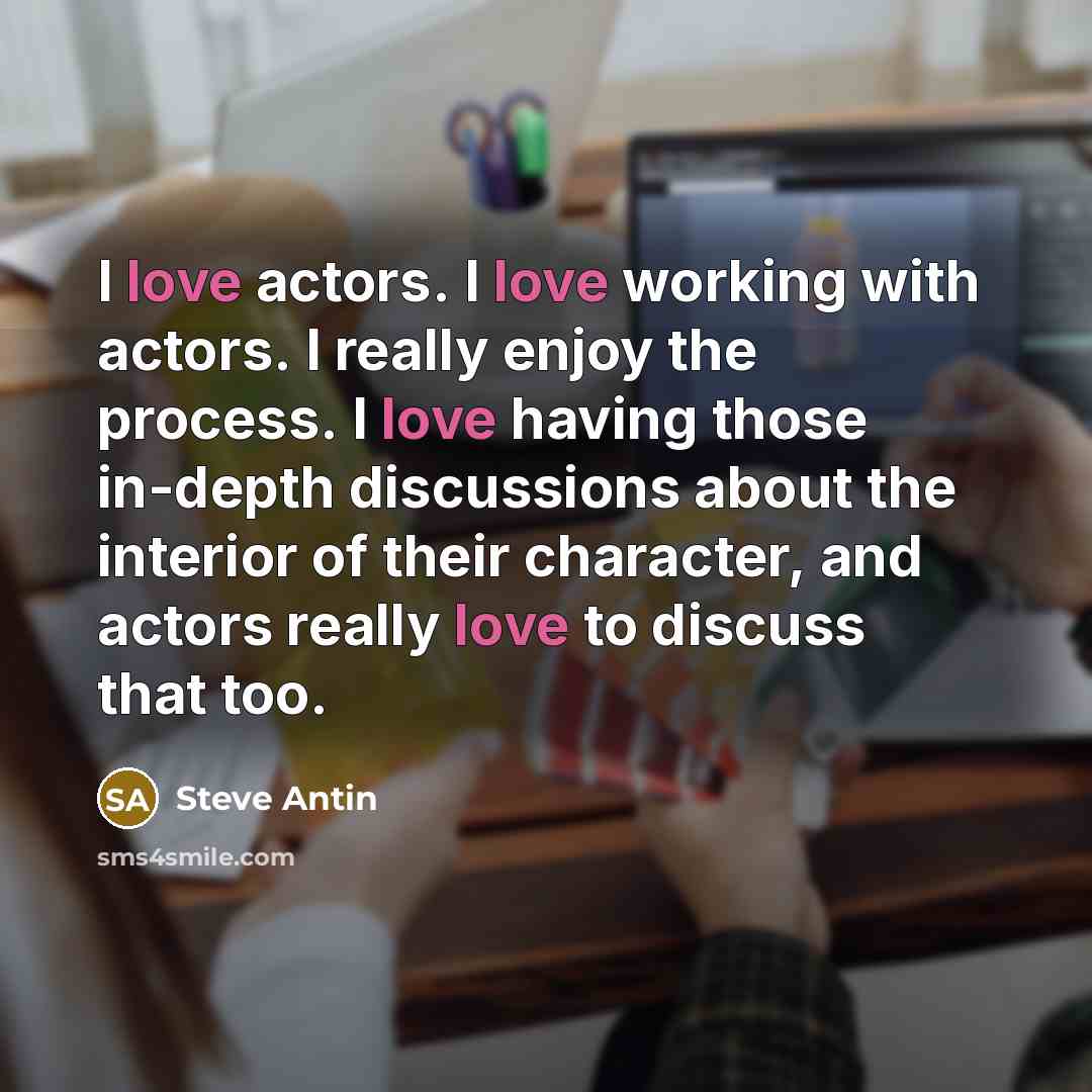 “I love actors. I love working with actors. I really enjoy the process. I love having those in-depth discussions about the interior of their character, and actors really love to discuss that too.” quote by Steve Antin