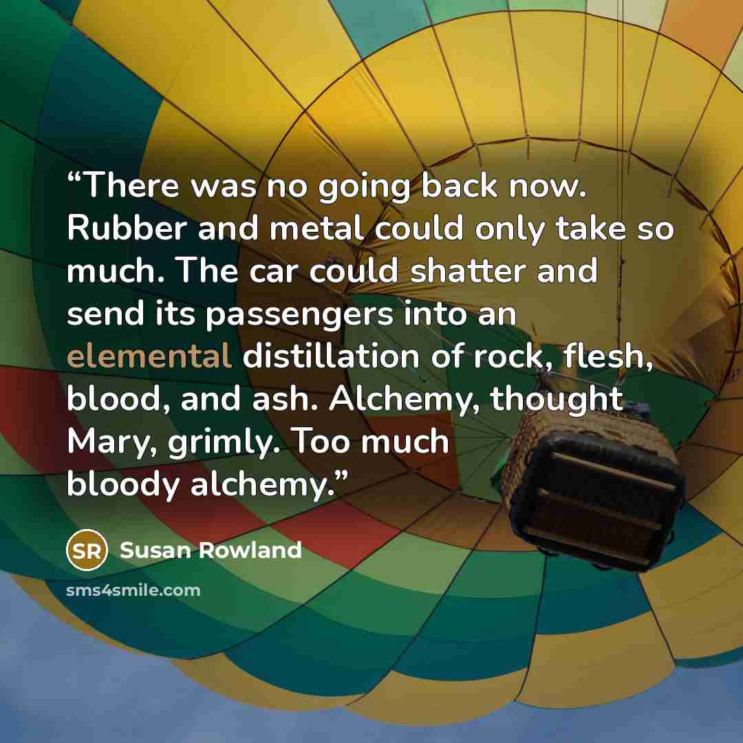 “There was no going back now. Rubber and metal could only take so much. The car could shatter and send its passengers into an elemental distillation of rock, flesh, blood, and ash. Alchemy, thought Mary, grimly. Too much bloody alchemy.” quote by Susan Rowland