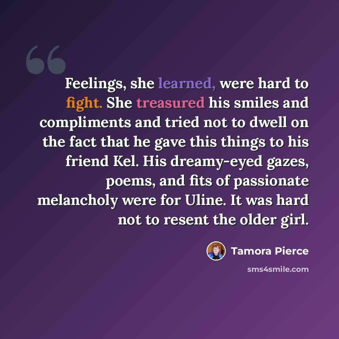 “Feelings, she learned, were hard to fight. She treasured his smiles and compliments and tried not to dwell on the fact that he gave this things to his friend Kel. His dreamy-eyed gazes, poems, and fits of passionate melancholy were for Uline. It was hard not to resent the older girl.” quote by Tamora Pierce