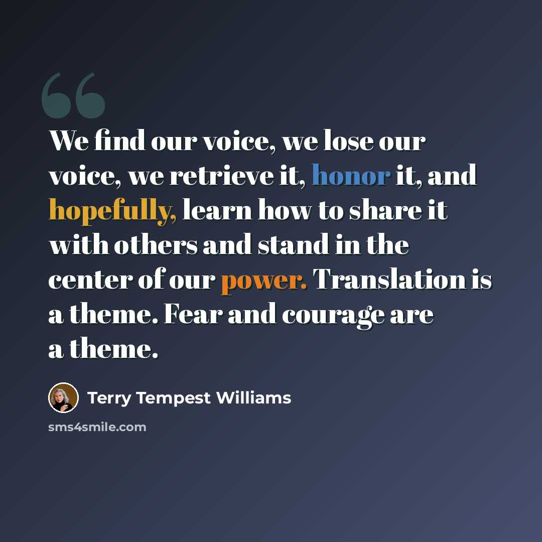 “We find our voice, we lose our voice, we retrieve it, honor it, and hopefully, learn how to share it with others and stand in the center of our power. Translation is a theme. Fear and courage are a theme.” quote by Terry Tempest Williams