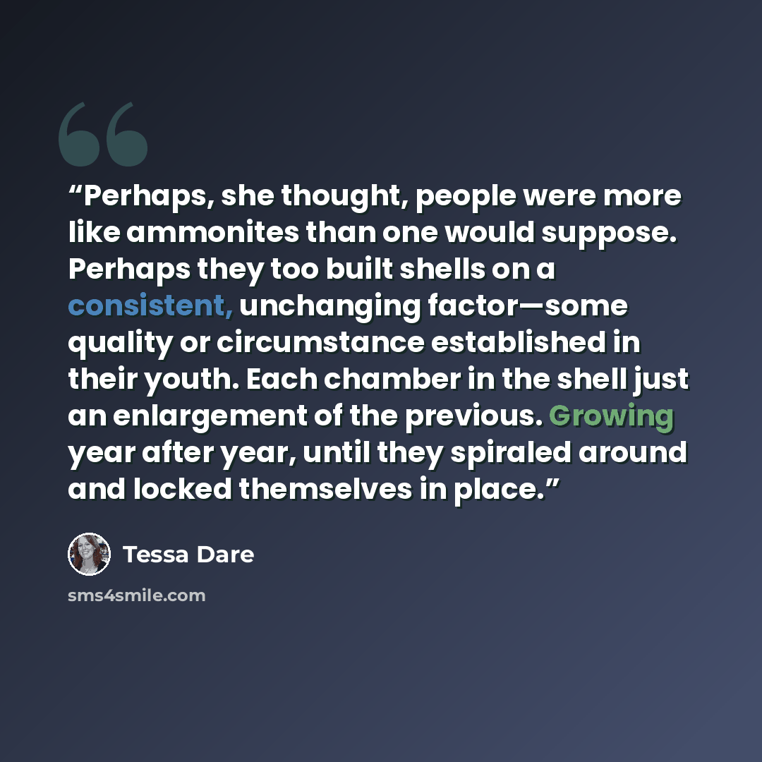 “Perhaps, she thought, people were more like ammonites than one would suppose. Perhaps they too built shells on a consistent, unchanging factor—some quality or circumstance established in their youth. Each chamber in the shell just an enlargement of the previous. Growing year after year, until they…” quote by Tessa Dare