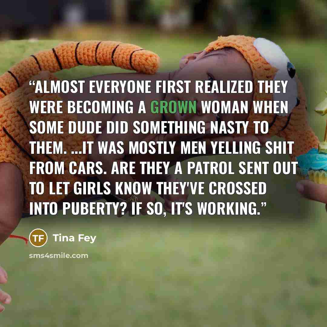 “Almost everyone first realized they were becoming a grown woman when some dude did something nasty to them. ...It was mostly men yelling shit from cars. Are they a patrol sent out to let girls know they've crossed into puberty? If so, it's working.” quote by Tina Fey