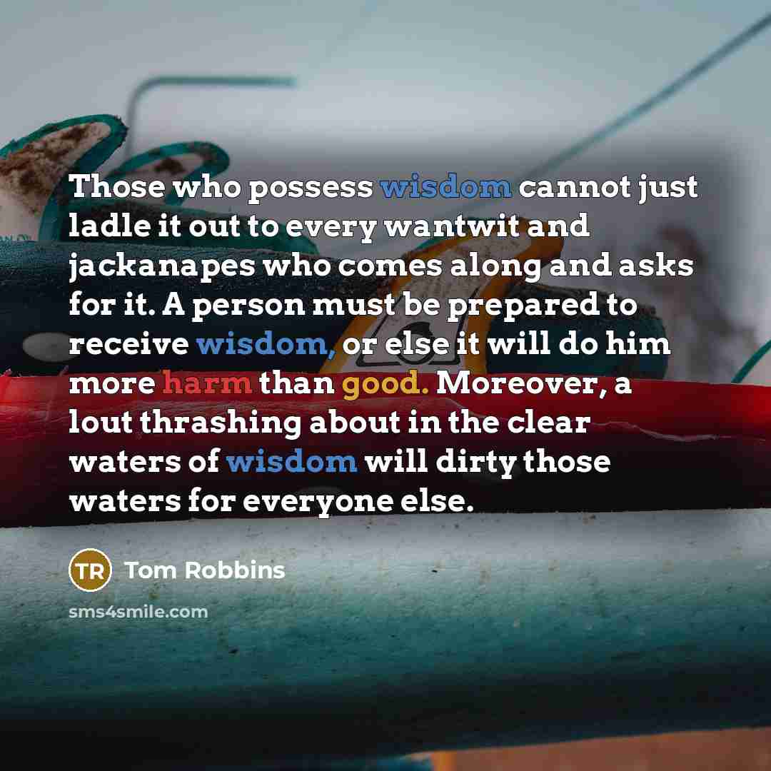 “Those who possess wisdom cannot just ladle it out to every wantwit and jackanapes who comes along and asks for it. A person must be prepared to receive wisdom, or else it will do him more harm than good. Moreover, a lout thrashing about in the clear waters of wisdom will dirty those waters for…” quote by Tom Robbins