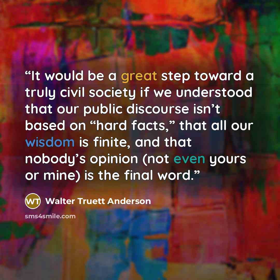 “It would be a great step toward a truly civil society if we understood that our public discourse isn’t based on “hard facts,” that all our wisdom is finite, and that nobody’s opinion (not even yours or mine) is the final word.” quote by Walter Truett Anderson