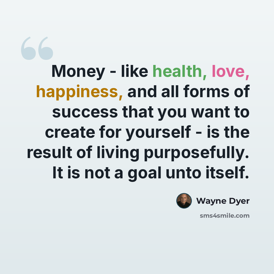 “Money - like health, love, happiness, and all forms of success that you want to create for yourself - is the result of living purposefully. It is not a goal unto itself.” quote by Wayne Dyer