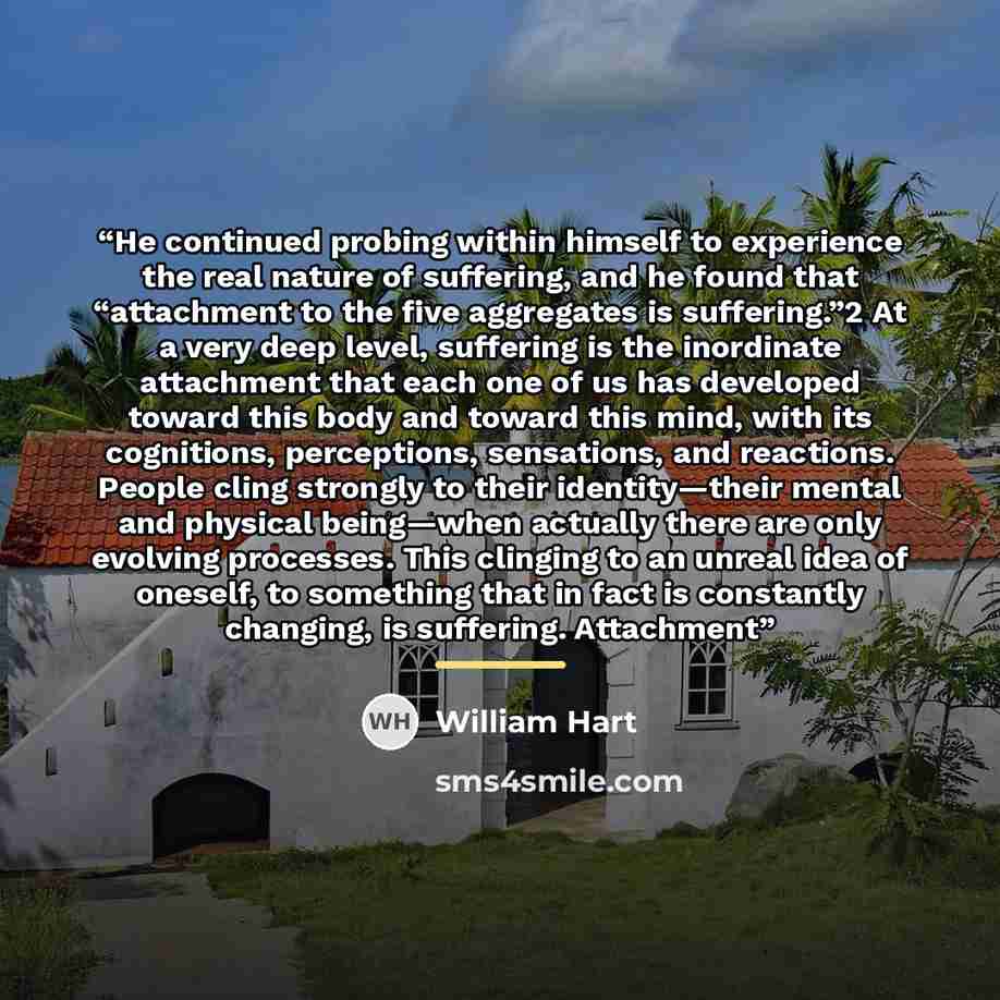 “He continued probing within himself to experience the real nature of suffering, and he found that “attachment to the five aggregates is suffering.”2 At a very deep level, suffering is the inordinate attachment that each one of us has developed toward this body and toward this mind, with its…” quote by William Hart