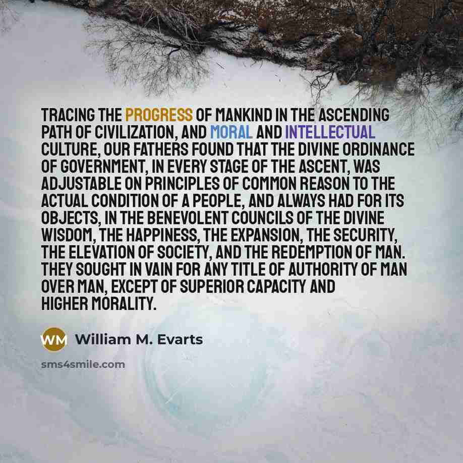 “Tracing the progress of mankind in the ascending path of civilization, and moral and intellectual culture, our fathers found that the divine ordinance of government, in every stage of the ascent, was adjustable on principles of common reason to the actual condition of a people, and always had for…” quote by William M. Evarts