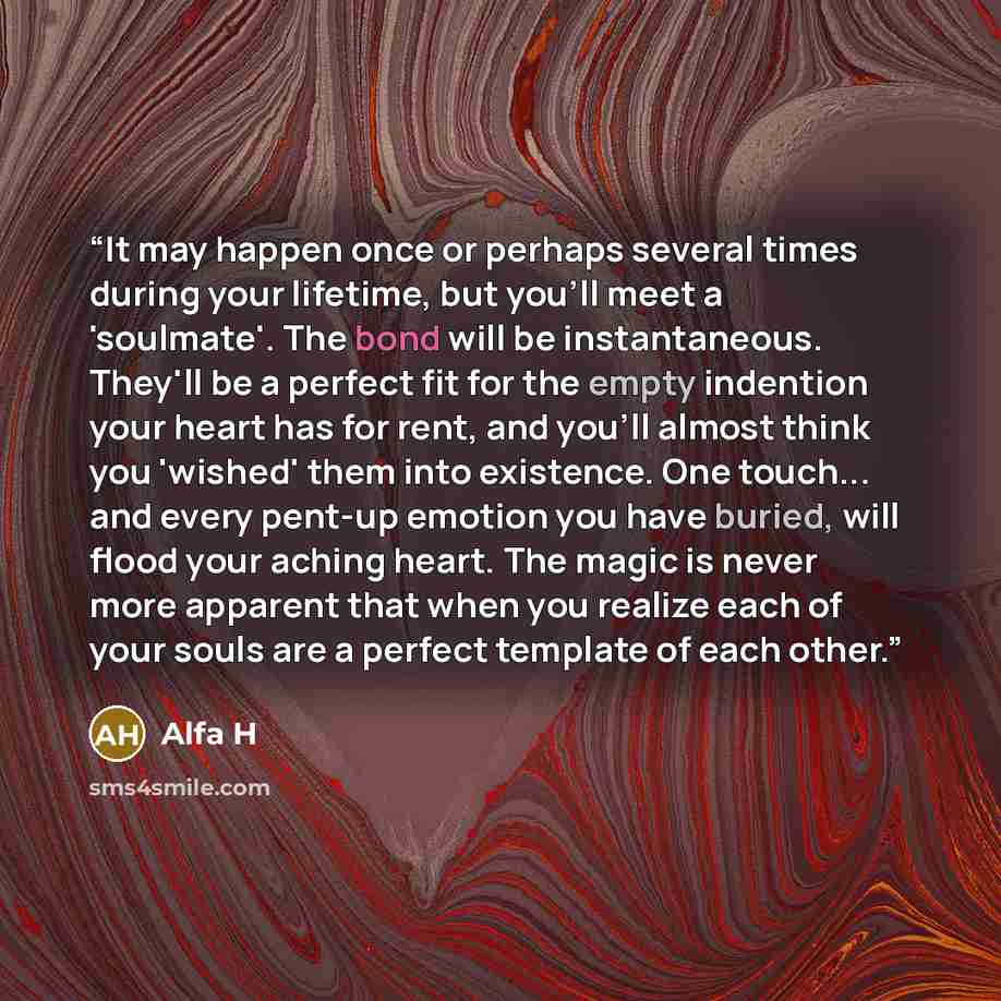 “It may happen once or perhaps several times during your lifetime, but you'll meet a 'soulmate'. The bond will be instantaneous. They'll be a perfect fit for the empty indention your heart has for rent, and you'll almost think you 'wished' them into existence. One touch... and every pent-up emotion…” quote by Alfa H