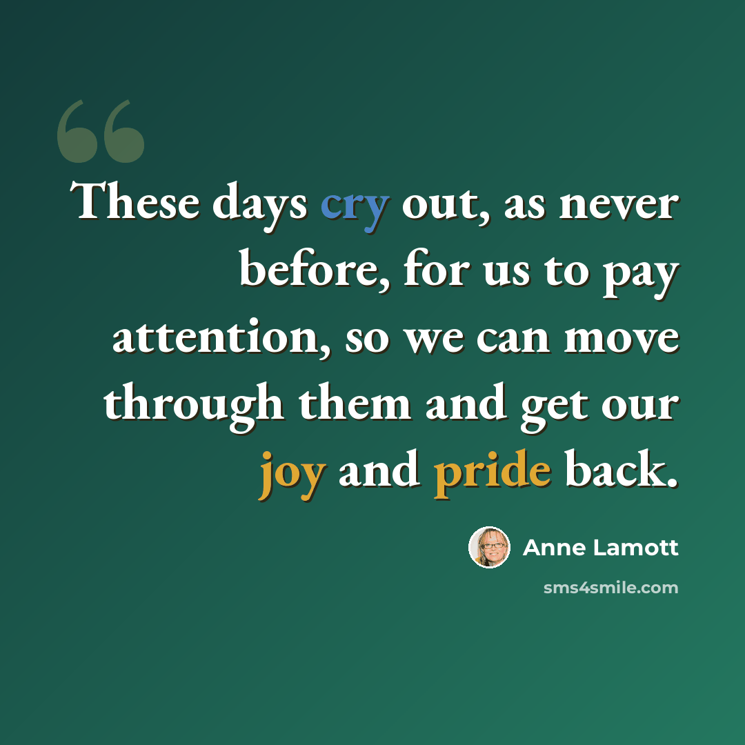 “These days cry out, as never before, for us to pay attention, so we can move through them and get our joy and pride back.” quote by Anne Lamott