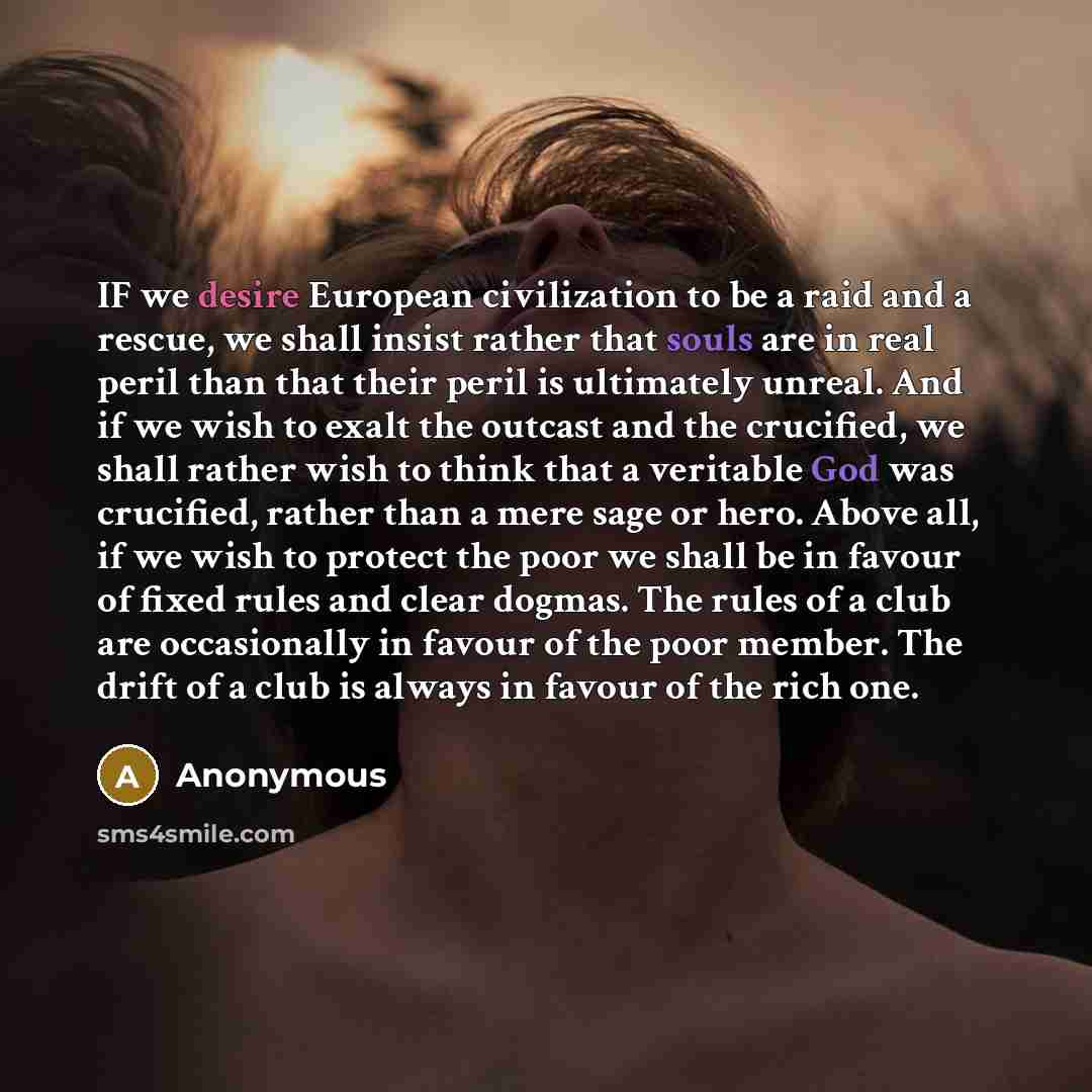 “IF we desire European civilization to be a raid and a rescue, we shall insist rather that souls are in real peril than that their peril is ultimately unreal. And if we wish to exalt the outcast and the crucified, we shall rather wish to think that a veritable God was crucified, rather than a mere…” quote by Anonymous