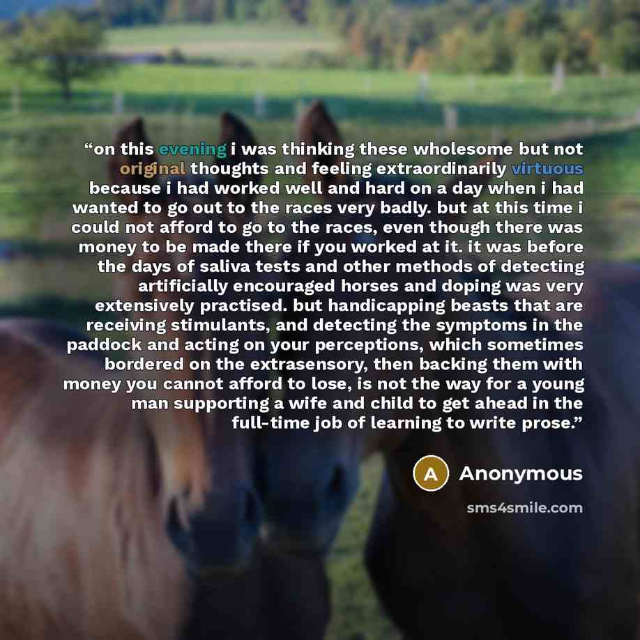 “on this evening i was thinking these wholesome but not original thoughts and feeling extraordinarily virtuous because i had worked well and hard on a day when i had wanted to go out to the races very badly. but at this time i could not afford to go to the races, even though there was money to be…” quote by Anonymous