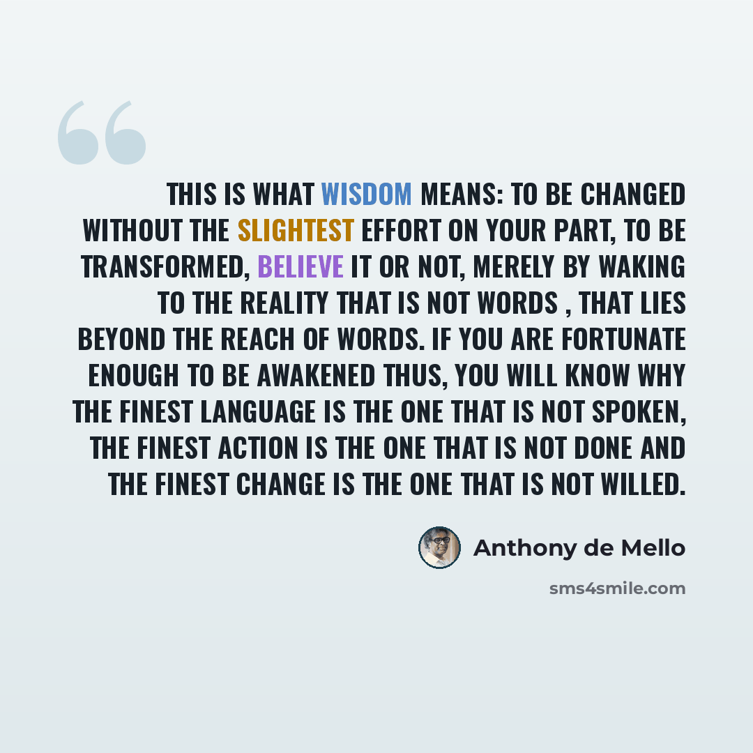 “This is what Wisdom means: To be changed without the slightest effort on your part, to be transformed, believe it or not, merely by waking to the reality that is not words , that lies beyond the reach of words. If you are fortunate enough to be Awakened thus, you will know why the finest language…” quote by Anthony de Mello