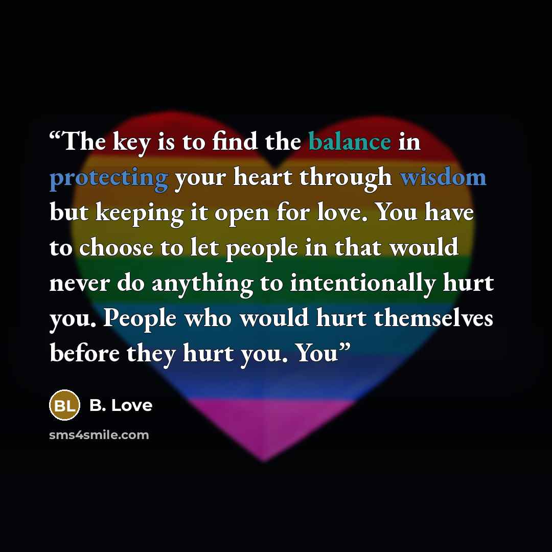 “The key is to find the balance in protecting your heart through wisdom but keeping it open for love. You have to choose to let people in that would never do anything to intentionally hurt you. People who would hurt themselves before they hurt you. You” quote by B. Love
