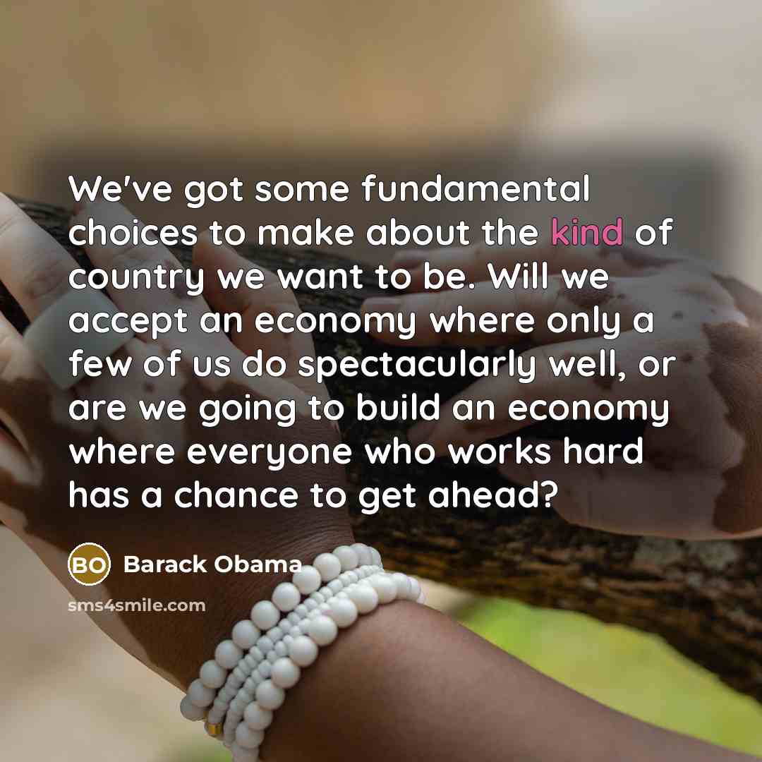“We've got some fundamental choices to make about the kind of country we want to be. Will we accept an economy where only a few of us do spectacularly well, or are we going to build an economy where everyone who works hard has a chance to get ahead?” quote by Barack Obama