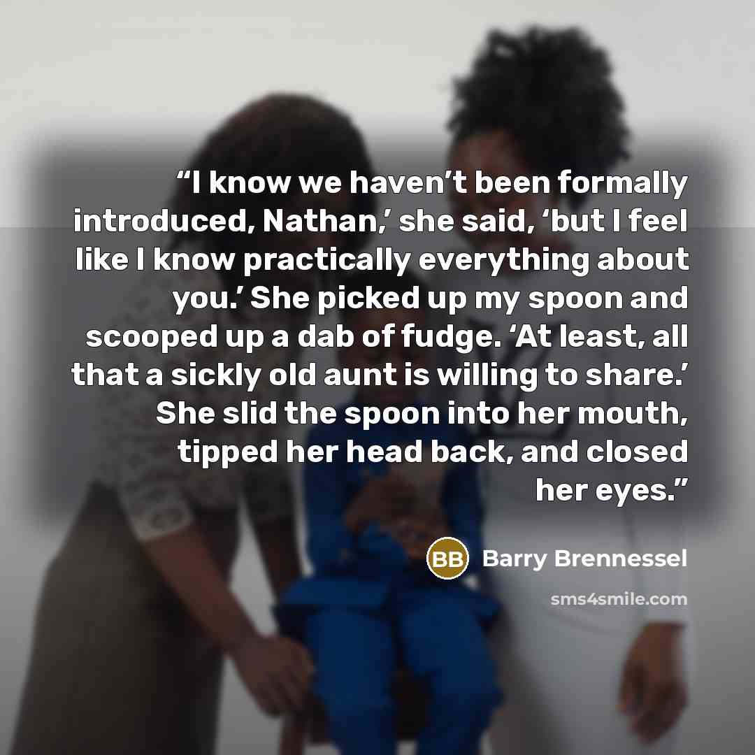 “I know we haven’t been formally introduced, Nathan,’ she said, ‘but I feel like I know practically everything about you.’ She picked up my spoon and scooped up a dab of fudge. ‘At least, all that a sickly old aunt is willing to share.’ She slid the spoon into her mouth, tipped her head back, and…” quote by Barry Brennessel