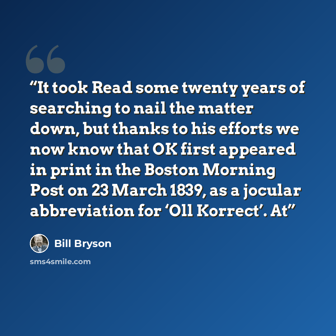 “It took Read some twenty years of searching to nail the matter down, but thanks to his efforts we now know that OK first appeared in print in the Boston Morning Post on 23 March 1839, as a jocular abbreviation for ‘Oll Korrect’. At” quote by Bill Bryson