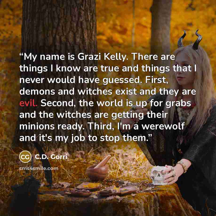 “My name is Grazi Kelly. There are things I know are true and things that I never would have guessed. First, demons and witches exist and they are evil. Second, the world is up for grabs and the witches are getting their minions ready. Third, I'm a werewolf and it's my job to stop them.” quote by C.D. Gorri