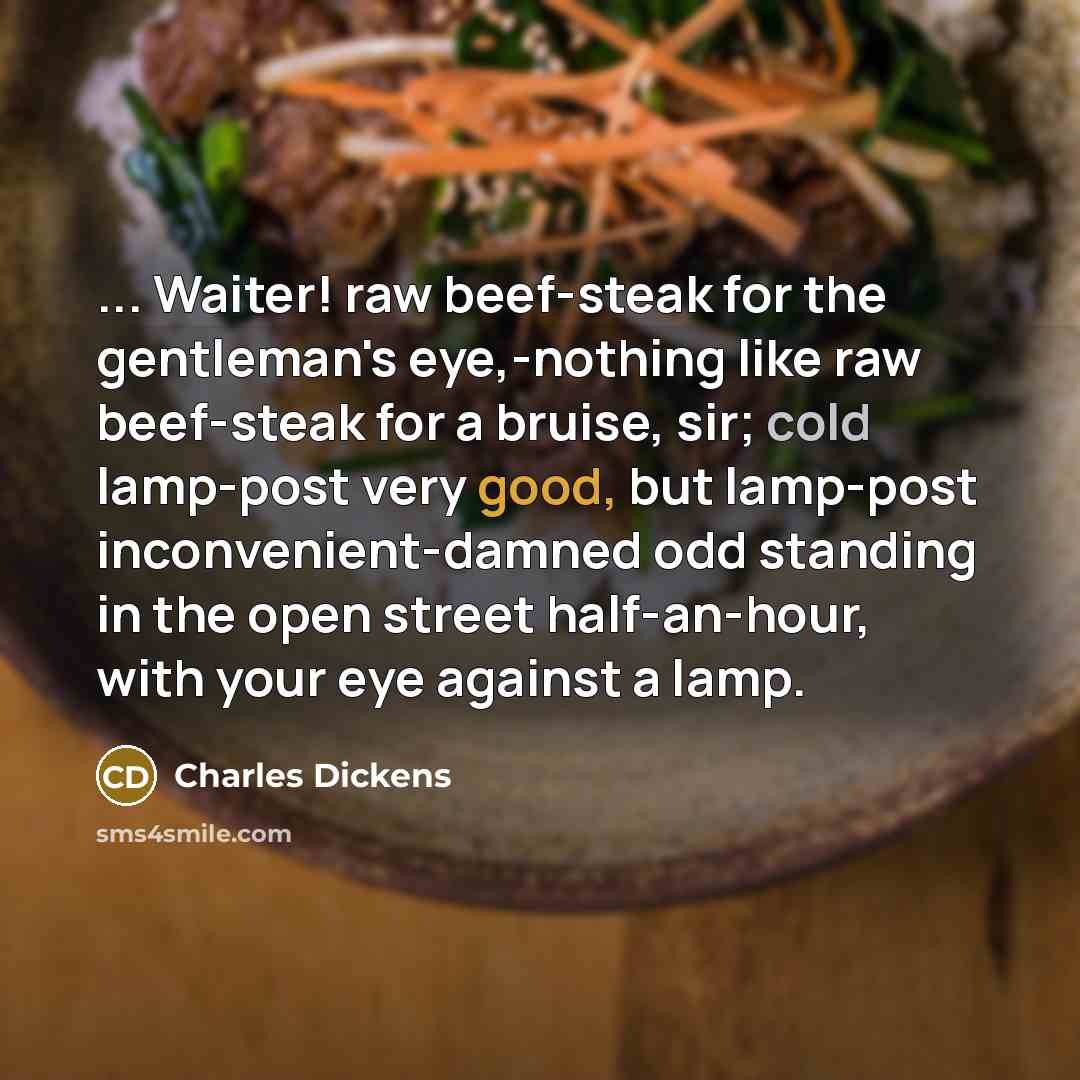 “... Waiter! raw beef-steak for the gentleman's eye,-nothing like raw beef-steak for a bruise, sir; cold lamp-post very good, but lamp-post inconvenient-damned odd standing in the open street half-an-hour, with your eye against a lamp.” quote by Charles Dickens