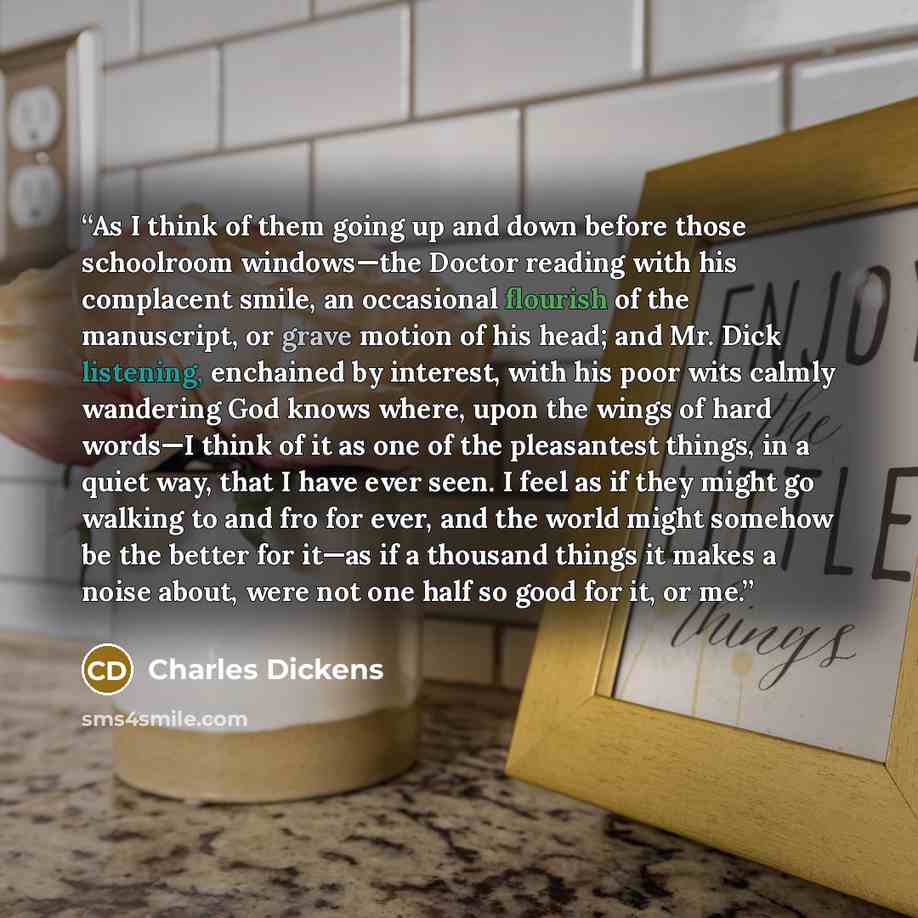 “As I think of them going up and down before those schoolroom windows—the Doctor reading with his complacent smile, an occasional flourish of the manuscript, or grave motion of his head; and Mr. Dick listening, enchained by interest, with his poor wits calmly wandering God knows where, upon the…” quote by Charles Dickens